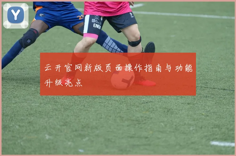 云开官网新版页面操作指南与功能升级亮点